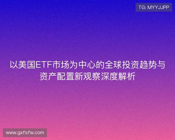 以美国ETF市场为中心的全球投资趋势与资产配置新观察深度解析 以美国ETF市场为中心的全球投资趋势与资产配置新观察深度解析